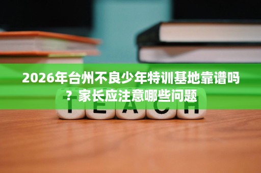 2026年台州不良少年特训基地靠谱吗?家长应注意哪些问题 2026年台州不良少年特训基地靠谱吗?家长应注意哪些问题