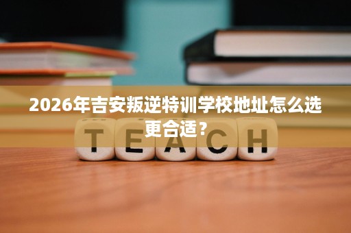 2026年吉安叛逆特训学校地址怎么选更合适? 2026年吉安叛逆特训学校地址怎么选更合适?