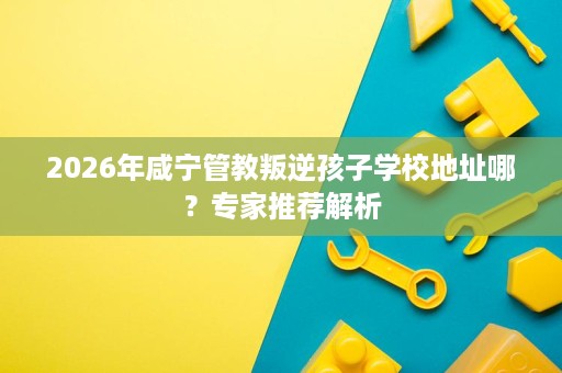 2026年咸宁管教叛逆孩子学校地址哪?专家推荐解析 2026年咸宁管教叛逆孩子学校地址哪?专家推荐解析