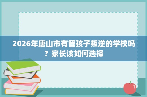 2026年唐山市有管孩子叛逆的学校吗?家长该如何选择 2026年唐山市有管孩子叛逆的学校吗?家长该如何选择