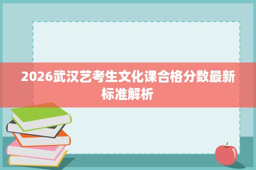 2026武汉艺考生文化课合格分数最新标准解析 2026武汉艺考生文化课合格分数最新标准解析