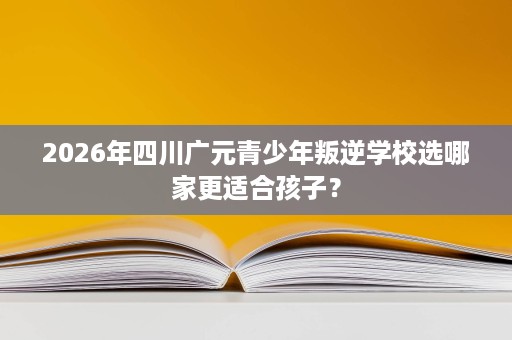 2026年四川广元青少年叛逆学校选哪家更适合孩子? 2026年四川广元青少年叛逆学校选哪家更适合孩子?