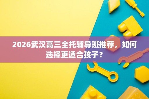 2026武汉高三全托辅导班推荐,如何选择更适合孩子? 2026武汉高三全托辅导班推荐,如何选择更适合孩子?