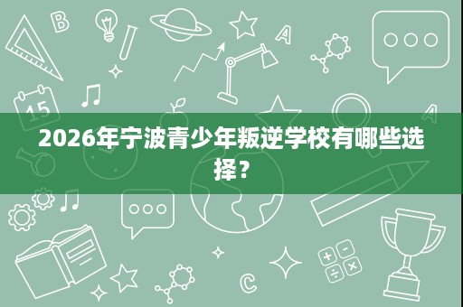 2026年宁波青少年叛逆学校有哪些选择? 2026年宁波青少年叛逆学校有哪些选择?