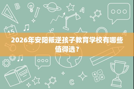 2026年安阳叛逆孩子教育学校有哪些值得选? 2026年安阳叛逆孩子教育学校有哪些值得选?
