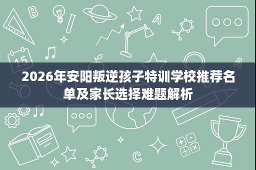 2026年安阳叛逆孩子特训学校推荐名单及家长选择难题解析 2026年安阳叛逆孩子特训学校推荐名单及家长选择难题解析
