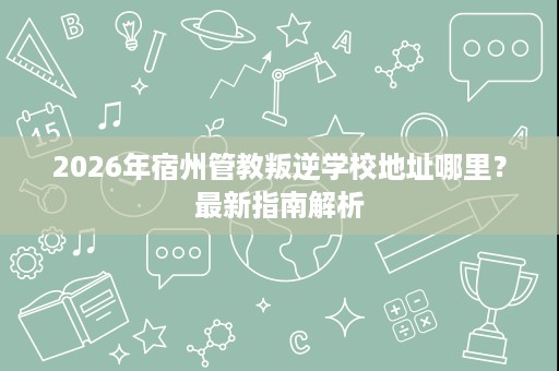 2026年宿州管教叛逆学校地址哪里？最新指南解析