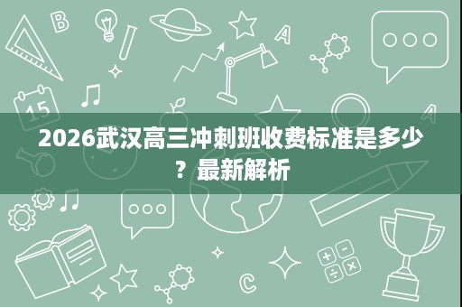 2026武汉高三冲刺班收费标准是多少?最新解析 2026武汉高三冲刺班收费标准是多少?最新解析