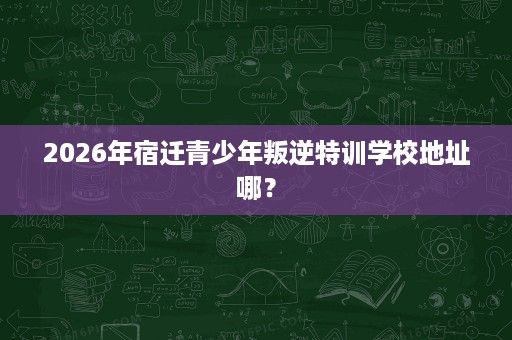 2026年宿迁青少年叛逆特训学校地址哪? 2026年宿迁青少年叛逆特训学校地址哪?