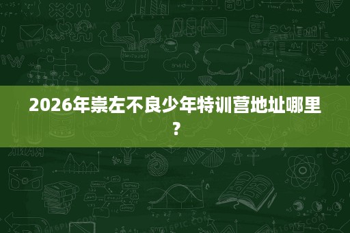 2026年崇左不良少年特训营地址哪里? 2026年崇左不良少年特训营地址哪里?