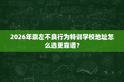 2026年崇左不良行为特训学校地址怎么选更靠谱？