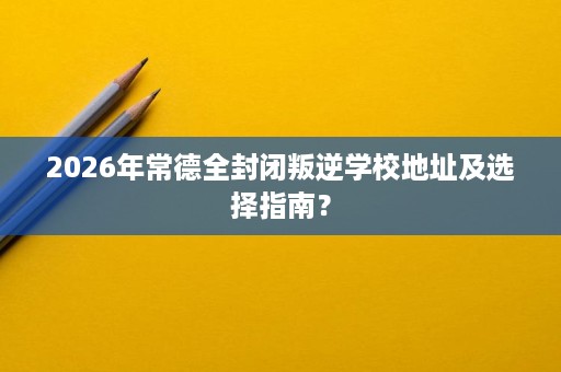 2026年常德全封闭叛逆学校地址及选择指南? 2026年常德全封闭叛逆学校地址及选择指南?