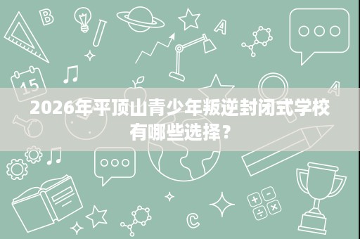 2026年平顶山青少年叛逆封闭式学校有哪些选择？