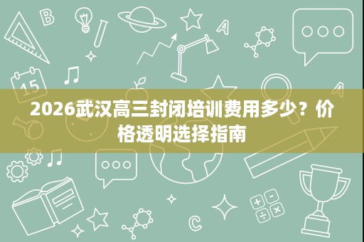 2026武汉高三封闭培训费用多少？价格透明选择指南