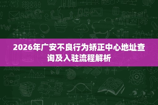 2026年广安不良行为矫正中心地址查询及入驻流程解析 2026年广安不良行为矫正中心地址查询及入驻流程解析