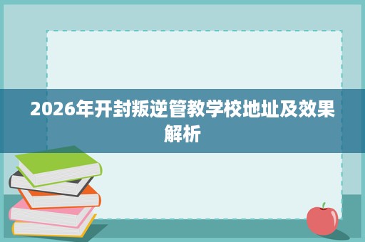 2026年开封叛逆管教学校地址及效果解析 2026年开封叛逆管教学校地址及效果解析