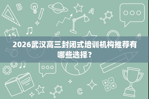 2026武汉高三封闭式培训机构推荐有哪些选择？