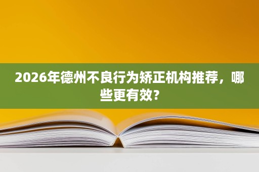 2026年德州不良行为矫正机构推荐,哪些更有效? 2026年德州不良行为矫正机构推荐,哪些更有效?