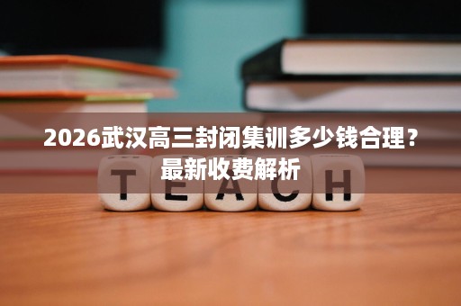 2026武汉高三封闭集训多少钱合理？最新收费解析