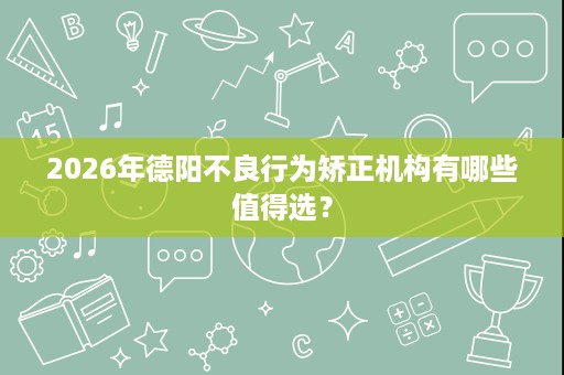 2026年德阳不良行为矫正机构有哪些值得选？