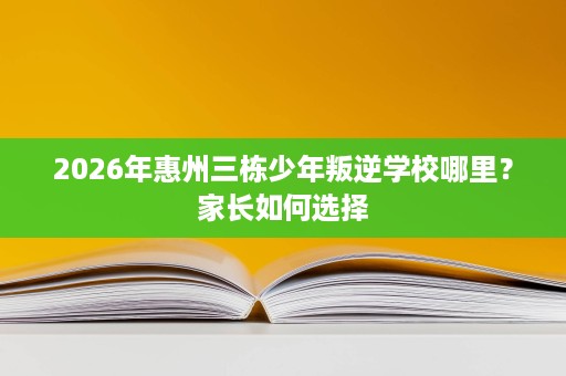 2026年惠州三栋少年叛逆学校哪里?家长如何选择 2026年惠州三栋少年叛逆学校哪里?家长如何选择