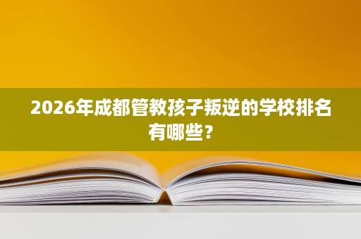 2026年成都管教孩子叛逆的学校排名有哪些? 2026年成都管教孩子叛逆的学校排名有哪些?