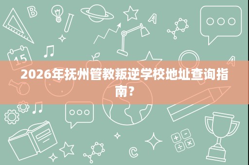 2026年抚州管教叛逆学校地址查询指南? 2026年抚州管教叛逆学校地址查询指南?