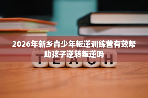 2026年新乡青少年叛逆训练营有效帮助孩子逆转叛逆吗 2026年新乡青少年叛逆训练营有效帮助孩子逆转叛逆吗