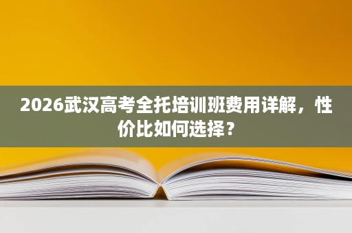 2026武汉高考全托培训班费用详解,性价比如何选择? 2026武汉高考全托培训班费用详解,性价比如何选择?