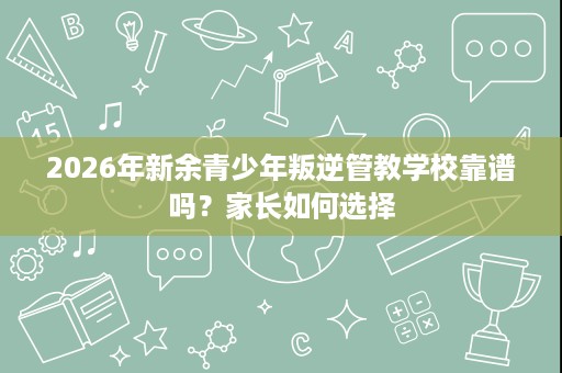2026年新余青少年叛逆管教学校靠谱吗?家长如何选择 2026年新余青少年叛逆管教学校靠谱吗?家长如何选择