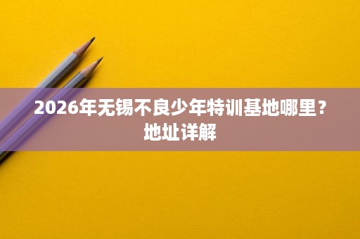 2026年无锡不良少年特训基地哪里?地址详解 2026年无锡不良少年特训基地哪里?地址详解