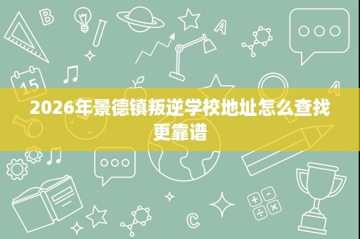 2026年景德镇叛逆学校地址怎么查找更靠谱