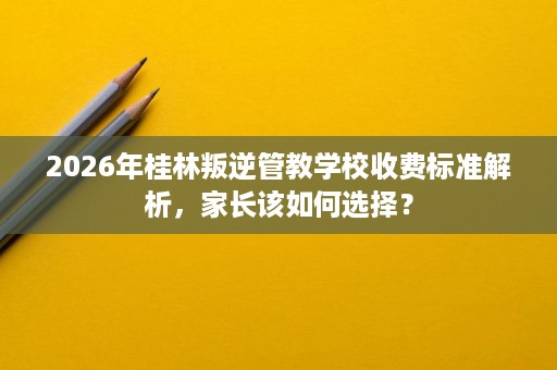 2026年桂林叛逆管教学校收费标准解析,家长该如何选择? 2026年桂林叛逆管教学校收费标准解析,家长该如何选择?