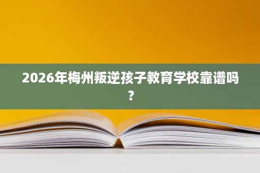 2026年梅州叛逆孩子教育学校靠谱吗? 2026年梅州叛逆孩子教育学校靠谱吗?