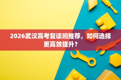 2026武汉高考复读班推荐，如何选择更高效提升？