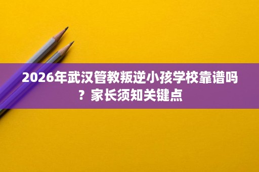 2026年武汉管教叛逆小孩学校靠谱吗？家长须知关键点