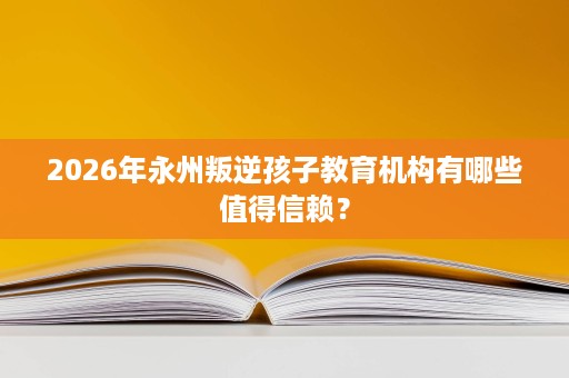 2026年永州叛逆孩子教育机构有哪些值得信赖？
