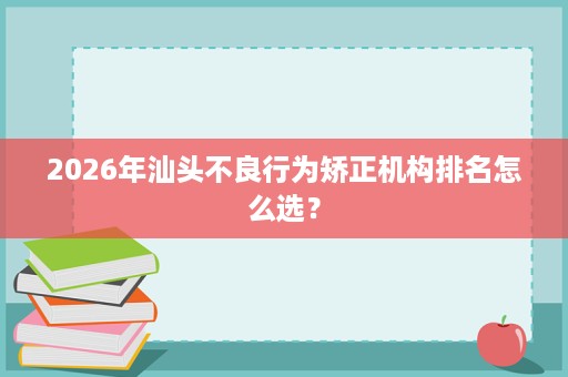 2026年汕头不良行为矫正机构排名怎么选？