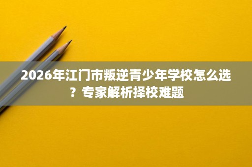 2026年江门市叛逆青少年学校怎么选?专家解析择校难题 2026年江门市叛逆青少年学校怎么选?专家解析择校难题
