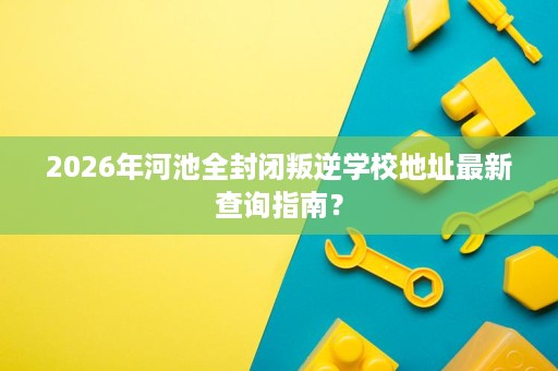2026年河池全封闭叛逆学校地址最新查询指南? 2026年河池全封闭叛逆学校地址最新查询指南?