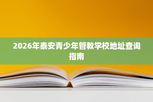 2026年泰安青少年管教学校地址查询指南 2026年泰安青少年管教学校地址查询指南