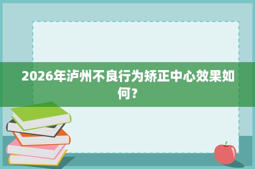 2026年泸州不良行为矫正中心效果如何? 2026年泸州不良行为矫正中心效果如何?