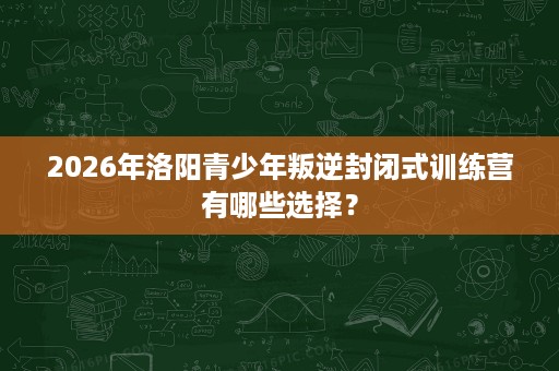 2026年洛阳青少年叛逆封闭式训练营有哪些选择? 2026年洛阳青少年叛逆封闭式训练营有哪些选择?