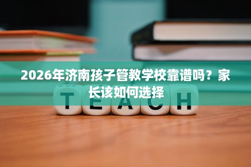 2026年济南孩子管教学校靠谱吗？家长该如何选择
