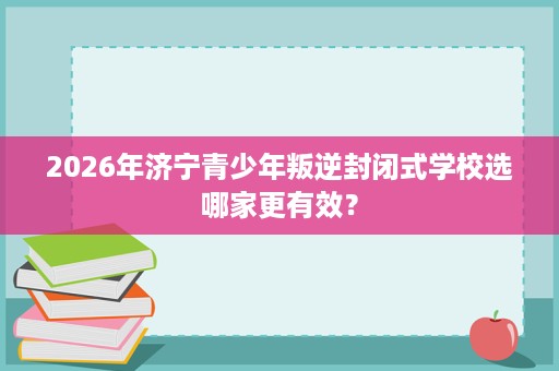 2026年济宁青少年叛逆封闭式学校选哪家更有效? 2026年济宁青少年叛逆封闭式学校选哪家更有效?