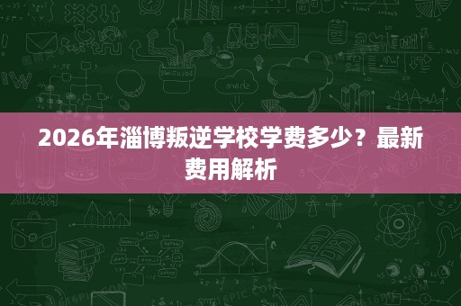 2026年淄博叛逆学校学费多少?最新费用解析 2026年淄博叛逆学校学费多少?最新费用解析