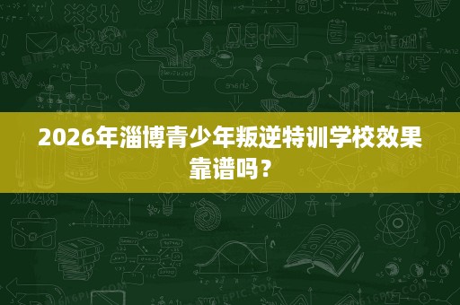 2026年淄博青少年叛逆特训学校效果靠谱吗？