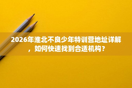 2026年淮北不良少年特训营地址详解,如何快速找到合适机构? 2026年淮北不良少年特训营地址详解,如何快速找到合适机构?