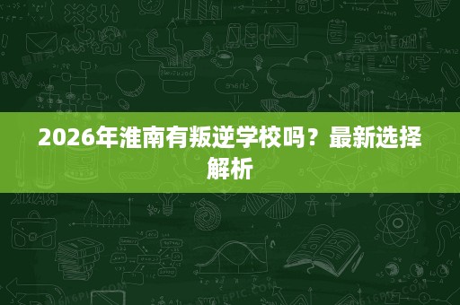 2026年淮南有叛逆学校吗？最新选择解析