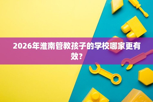 2026年淮南管教孩子的学校哪家更有效? 2026年淮南管教孩子的学校哪家更有效?